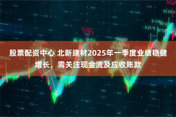 股票配資中心 北新建材2025年一季度業(yè)績穩(wěn)健增長，需關注現(xiàn)金流及應收賬款