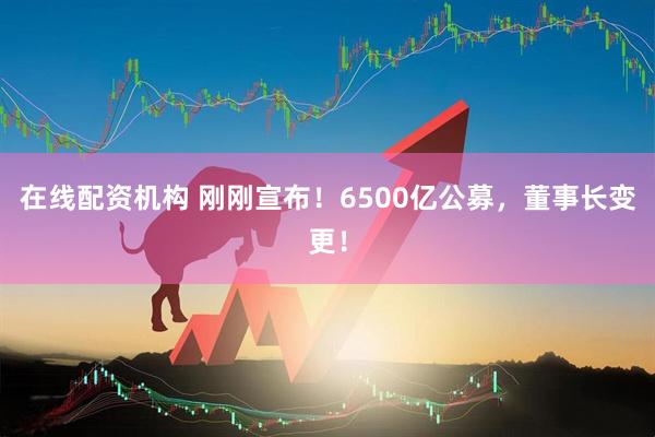 在線(xiàn)配資機(jī)構(gòu) 剛剛宣布！6500億公募，董事長(zhǎng)變更！