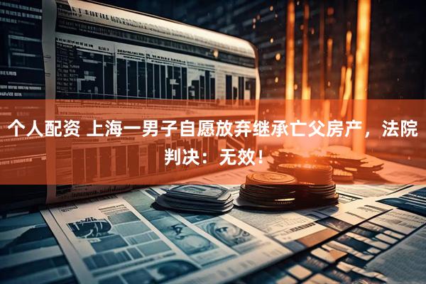 個(gè)人配資 上海一男子自愿放棄繼承亡父房產(chǎn)，法院判決：無(wú)效！