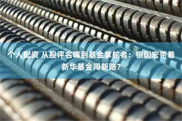 個(gè)人配資 從股評(píng)名嘴到基金掌舵者：銀國(guó)宏帶著新華基金闖新路？